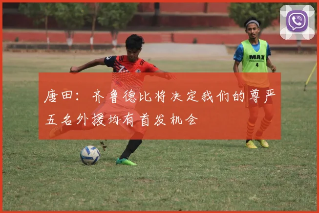 唐田：齐鲁德比将决定我们的尊严五名外援均有首发机会